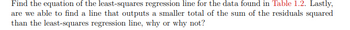 Find the equation of the least-squares regression line for the data found in Table 1.2. Lastly,
are we able to find a line that outputs a smaller total of the sum of the residuals squared
than the least-squares regression line, why or why not?