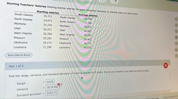 8
Starting Teachers' Salaries Starting teacher salaries for upper secondary education in selected states are listed below.
Starting salaries
South Dakota
Average salaries
26,111
South Dakota
34,709
North Dakota
24,872
North Dakota
37,764
Montana
25,318
Montana
39,832
Utah
26,521
Utah
40,007
West Virginia
26,704
West Virginia
38,284
Missouri
29,281
Missouri
40,462
Oklahoma
29,174
Oklahoma
38,772
Louisiana
31,298
Louisiana
40,029
Send data to Excel
Part 1 of 3
Find the range, variance, and standard deviation of starting salaries for 8 states. Round your answers to at least one decimal place.
Range
6426
Variance
Standard deviation
5074706.3
2252.71
Español
8
Save For Later
Submit Assignment