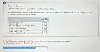 !
Required information.
[The following information applies to the questions displayed below.]
Martinez Company's relevant range of production is 7,500 units to 12,500 units. When it produces and sells 10,000 units,
its average costs per unit are as follows:
Average
Cost Per
Unit
Direct materials
$ 5.90
Direct labor
$ 3.40
Variable manufacturing overhead
$ 1.60
Fixed manufacturing overhead
$ 4.00
Fixed selling expense
$ 2.90
Fixed administrative expense
$ 2.20
Sales commissions
$ 1.20
Variable administrative expense
$ 0.45
8. If 12,500 units are produced, what is the average fixed manufacturing cost per unit produced?
Note: Round your answer to 2 decimal places.
Average fixed manufacturing cost per unit