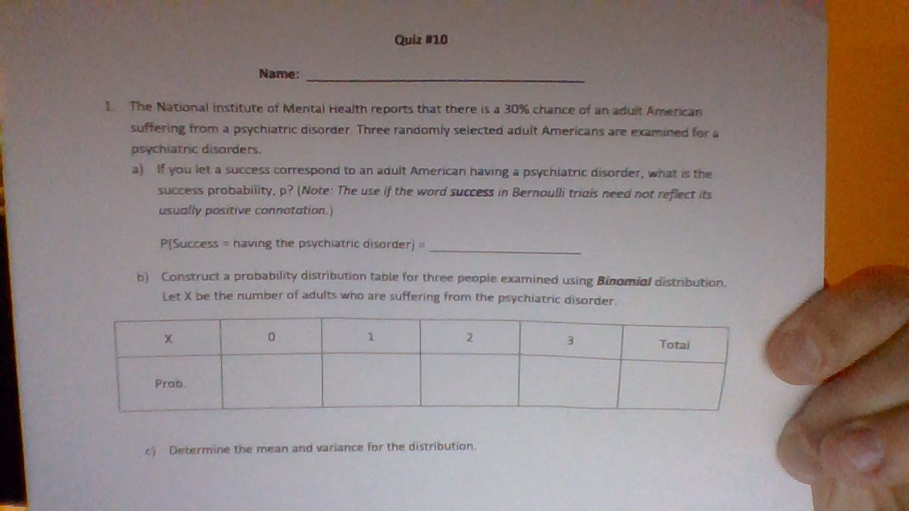 Quiz #10
Name:
I. The National institute of Mentai Health reports that there is a 30% chance of an aduit American
suffering from a psychiatric disorder Three randomly selected adult Americans are examined for a
Psychiatric disorders.
a
If you let a success correspond to an aduit American having a psychiatric disorder, what is the
SUCcess probability, p? (Note: The use if the word success in Bernaulli triais need nor reflect its
usually positive connotation.)
PISuccess naving the psychiatric disorder)
bConstruct a probability distribution table for three people examined using Binomial distribution.
Let X be the number of adults who are suffering from the psychiatric disorder
1
2
Total
Prob
Determine the mean and variance for the distribution.
c)
