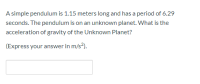 A simple pendulum is 1.15 meters long and has a period of 6.29
seconds. The pendulum is on an unknown planet. What is the
acceleration of gravity of the Unknown Planet?
(Express your answer in m/s?).
