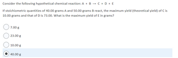 Consider the following hypothetical chemical reaction: A + B → C + D + E
If stoichiometric quantities of 40.00 grams A and 50.00 grams B react, the maximum yield (theoretical yield) of C is
10.00 grams and that of D is 73.00. What is the maximum yield of E in grams?
7.00 g
23.00 g
10.00 g
40.00 g