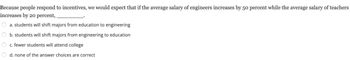 Because people respond to incentives, we would expect that if the average salary of engineers increases by 50 percent while the average salary of teachers
increases by 20 percent,.
a. students will shift majors from education to engineering
b. students will shift majors from engineering to education
c. fewer students will attend college
d. none of the answer choices are correct