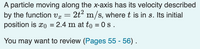 A particle moving along the x-axis has its velocity described
by the function vx =
2t? m/s, where t is in s. Its initial
position is xo = 2.4 m at to = 0s .
You
may want to review (Pages 55 - 56) .
