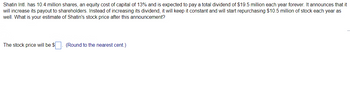 Shatin Intl. has 10.4 million shares, an equity cost of capital of 13% and is expected to pay a total dividend of $19.5 million each year forever. It announces that it
will increase its payout to shareholders. Instead of increasing its dividend, it will keep it constant and will start repurchasing $10.5 million of stock each year as
well. What is your estimate of Shatin's stock price after this announcement?
The stock price will be $
(Round to the nearest cent.)