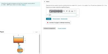 A liquid flows through the drainpipe such that it has a parabolic velocity profile of
u = 10(1-400r²) m/s, where r is in meters. (Figure 1)
Figure
100 mm
1 of 1 >
Part A
Determine the time needed to drain the cylindrical tank from a depth of h = 2 m at t = 0 to a depth of 1 m. The tank has a diameter of d = 1.6 m.
Express your answer using three significant figures.
OF
IVE] ΑΣΦ | |
t = 43
Submit
vec
Previous Answers Request Answer
X Incorrect; Try Again; 5 attempts remaining
< Return to Assignment
Provide Feedback
?
S