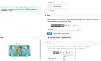 The axial flow pump produces a discharge of 0.095 m³/s. (Figure 1) The impeller is
rotating at w = 110 rad/s, and it has a mean radius of 75 mm. The diameter of the
impeller's shaft is 100 mm.
Figure
200 mm
B₁75 mm
45
(1)
< 1 of 1
▼
V₂ = 5.84
Submit
Part B
m
✓ Correct
Previous Answers
Determine the angle a2, which the velocity of the water as it exits the blades V₂ makes with its tangential component V+2-
Express your answer using three significant figures.
195| ΑΣΦΑ
02
C₂ = 30.05
Part C
Submit Previous Answers Request Answer
X Incorrect; Try Again; 5 attempts remaining
vec
0
Ti μA
(Vrel)2 = 4.27
Determine the magnitude of the relative velocity of the water as it flows off the blades of the impeller.
Express your answer to three significant figures and include the appropriate units.
m
S
?
?
0