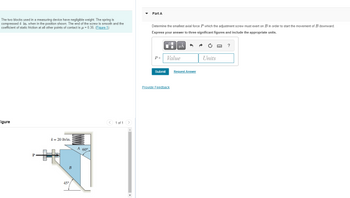 The two blocks used in a measuring device have negligible weight. The spring is
compressed 4 in. when in the position shown. The end of the screw is smooth and the
coefficient of static friction at all other points of contact is μ = 0.35. (Figure 1)
Figure
P
k = 20 lb/in.
B
45°
A 60°
1 of 1
Part A
Determine the smallest axial force P which the adjustment screw must exert on B in order to start the movement of B downward.
Express your answer to three significant figures and include the appropriate units.
P =
Submit
μA
Value
Provide Feedback
Request Answer
Units
