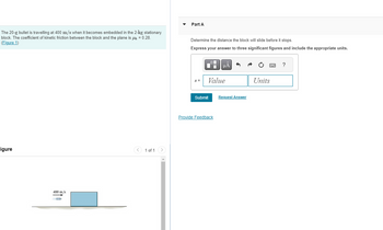 The 20-g bullet is travelling at 400 m/s when it becomes embedded in the 2-kg stationary
block. The coefficient of kinetic friction between the block and the plane is μ = 0.28.
(Figure 1)
Part A
Determine the distance the block will slide before it stops.
Express your answer to three significant figures and include the appropriate units.
igure
400 m/s
1 of 1
HÅ
?
s =
Value
Units
Submit
Request Answer
Provide Feedback