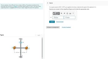 Part A
The two spheres A and B each have a mass of 400 g. The spheres are fixed to the
horizontal rods as shown in (Figure 1) and their initial velocity is 2 m/s. The mass of the
supporting frame is negligible and it is free to rotate. Neglect the size of the spheres.
If a couple moment of M = 0.9 N m is applied to the frame, determine the speed of the spheres in 3 s.
Express your answer to three significant figures and include the appropriate units.
Figure
M
-0.3 m
-0.3 m-
B
1 of 1
HÅ
?
v=
Value
Units
Submit Request Answer
< Return to Assignment
Provide Feedback