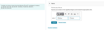 ### Problem Statement

Consider a lot whose corners have the following \( X \) and \( Y \) coordinates (in meters):

- \( A \) (198.300, 587.109)
- \( B \) (330.087, 438.965)
- \( C \) (650.903, 698.007)
- \( D \) (508.146, 855.635)

### Part A

**Task: Find the area of the lot.**

**Instructions:** 
- Express your answer to five significant figures.
- Include the appropriate units in your answer.

**Input Box:**
- There is an input field labeled "area = " followed by boxes for the value and units where users can enter their answer.

**Submission:**
- After entering your answer, click "Submit."

### Request Feedback
Users can also provide feedback by clicking on the "Provide Feedback" link.

**Note:** No graphs or diagrams are present in the provided image.