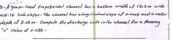 2-A grass-lined trapezoidal channel has a bottom width of 12.2m with
4H:IV Side slopes. The channel has a longitudinal slope of 0.0003 and a water.
depth of 3.05 m. Compute the discharge rate in the channel for a Manning
"n" value of 0.035.