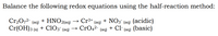 Balance the following redox equations using the half-reaction method:
+ ΗΝΟ2ag)
Cr2072-
Cr(OH)3 (s)
Cr3+ (aq) + NO3¯ (aq) (acidic)
CrO42-
(aq)
+ ClO3 (ag) →
(aq)
+ Cl- (ag) (basic)
