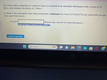 The mean daily production of a herd of cows is assumed to be normally distributed with a mean of 30
liters, and standard deviation of 3 liters.
A) What is the probability that daily production is between 22.4 and 33.5 liters? Do not round until you get
your your final answer.
Answer=
Enter an integer or decimal number [more..]
Submit Question
(Round your answer to 4 decimal places.)
Q Search