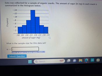 Data was collected for a sample of organic snacks. The amount of sugar (in mg) in each snack is
summarized in the histogram below.
Frequency
-12
-10
8
100 105 110 115 120 125 130 135
amount of sugar (mg)
What is the sample size for this data set?
n-
Enter an integer or decimal number [more..]
Submit Question
Search
H