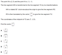 The point M is (2,5) and the point N is (-3,-1).
The line segment MN is transformed to the line segment TU by two transformations:
MN is rotated 90° clockwise about the origin to give the line segment RS.
RS is then translated by the vector
to give the line segment TU.
The coordinates of the midpoint of TU are (7,–2.5).
Find the vector
2
A
0.5
0.5
B
-3
3
D
5
9.
2
LO
