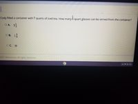 1
Cody filled a container with 7 quarts of iced tea. How many 4-quart glasses can be served from the container?
O A. 35
O B. 1
O C. 28
2021 Edmentum. All rights reserved.
US
A 8:26
