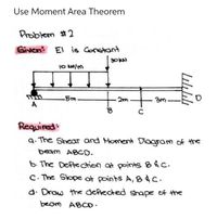 Use Moment Area Theorem
Problem #2
Given El is Constant
10 N/m
-5m
A
Required:
a. The Shear and Homent Diagram of the
beam ABCD.
b The Deflection at points B&C.
C. The Slope at points A, 84C.
d. Draw the deftected shape of the
beom ABCO.
