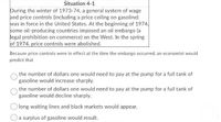 Situation 4-1
During the winter of 1973-74, a general system of wage
and price controls (including a price ceiling on gasoline)
was in force in the United States. At the beginning of 1974,
some oil-producing countries imposed an oil embargo (a
legal prohibition on commerce) on the West. In the spring
of 1974, price controls were abolished.
Because price controls were in effect at the time the embargo occurred, an economist would
predict that
the number of dollars one would need to pay at the pump for a full tank of
gasoline would increase sharply.
the number of dollars one would need to pay at the pump for a full tank of
gasoline would decline sharply.
O long waiting lines and black markets would appear.
a surplus of gasoline would result.
