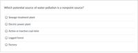 Which potential source of water pollution is a nonpoint source?
Sewage treatment plant
Electric power plant
Active or inactive coal mine
Logged forest
Factory
