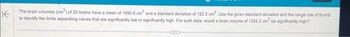 The brain volumes (cm³) of 20 brains have a mean of 1090.8 cm³ and a standard deviation of 122.2 cm³. Use the given standard deviation and the range rule of thumb
K
to identify the limits separating values that are significantly low or significantly high. For such data, would a brain volume of 1325.2 cm be significantly high?