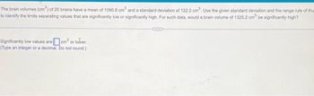 The brain volumes (cm³) of 20 brains have a mean of 1090.8 cm³ and a standard deviation of 122.2 cm³. Use the given standard deviation and the range rule of thum
to identify the limits separating values that are significantly low or significantly high. For such data, would a brain volume of 1325.2 cm be significantly high?
Significantly low values are cm³ or lover.
(Type an integer or a decimal. Do not round.)
