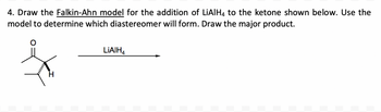 4. Draw the Falkin-Ahn model for the addition of LiAlH4 to the ketone shown below. Use the
model to determine which diastereomer will form. Draw the major product.
LIAIH4