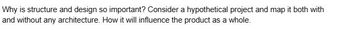 Why is structure and design so important? Consider a hypothetical project and map it both with
and without any architecture. How it will influence the product as a whole.