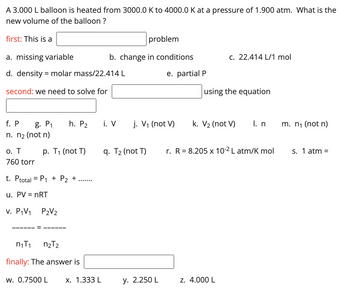 A 3.000 L balloon is heated from 3000.0 K to 4000.0 K at a pressure of 1.900 atm. What is the
new volume of the balloon ?
first: This is a
a. missing variable
d. density = molar mass/22.414 L
second: we need to solve for
o. T
760 torr
f. P g. P₁ h. P₂ i. V j. V₁ (not V)
n. n₂ (not n)
p. T₁ (not T)
t. Ptotal = P₁ + P₂ +
u. PV = nRT
v. P₁V₁
P2V₂
n₁T₁
n₂T2
finally: The answer is
w. 0.7500 L
problem
b. change in conditions
x. 1.333 L
q. T₂ (not T)
e. partial P
y. 2.250 L
c. 22.414 L/1 mol
using the equation
k. V₂ (not V)
z. 4.000 L
I. n
r. R = 8.205 x 10-² L atm/K mol
m. n₁ (not n)
s. 1 atm =