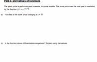 Part B: Derivatives of functions
The stock price is performing well however it is quite volatile. The stock price over the next year is modelled
by the function f(t) = tf- 5:
a) How fast is the stock price changing at t = 5?
b) Is the function above differentiable everywhere? Explain using derivatives.
