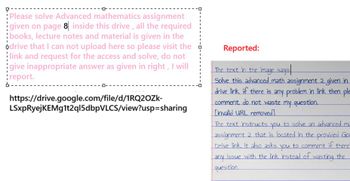 Please solve Advanced mathematics assignment
given on page 8 inside this drive, all the required
books, lecture notes and material is given in the
odrive that I can not upload here so please visit the
link and request for the access and solve, do not
give inappropriate answer as given in right, I will
¦report.
ロー
https://drive.google.com/file/d/1RQ2OZk-
LSxpRyejKEMg1t2ql5dbpVLCS/view?usp=sharing
Reported:
The text in the image says
Solve this advanced math assignment 2 given in
drive link if there is any problem in link then ple
comment, do not waste my question.
Linvalid URL removed]
The text instructs
you
to solve an advanced ma
assignment 2 that is located in the provided Gor
Drive link. It also asks to comment if there
you
any issue with the link instead of wasting the
question.