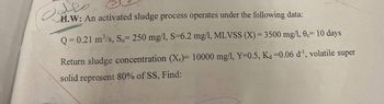 معلوب
H.W: An activated sludge process operates under the following data:
Q=0.21 m³/s, So= 250 mg/l, S=6.2 mg/l, MLVSS (X) = 3500 mg/1, 0c= 10 days
Return sludge concentration (X)= 10000 mg/l, Y=0.5, Ka =0.06 d¹, volatile super
solid represent 80% of SS, Find: