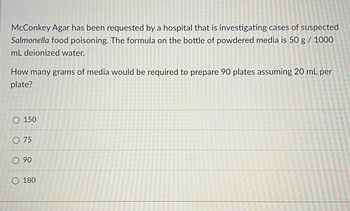 McConkey Agar has been requested by a hospital that is investigating cases of suspected
Salmonella food poisoning. The formula on the bottle of powdered media is 50 g / 1000
mL deionized water.
How many grams of media would be required to prepare 90 plates assuming 20 mL per
plate?
O 150
O 75
90
O 180