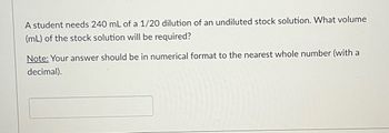 A student needs 240 mL of a 1/20 dilution of an undiluted stock solution. What volume
(mL) of the stock solution will be required?
Note: Your answer should be in numerical format to the nearest whole number (with a
decimal).