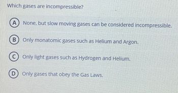 Which gases are incompressible?
A None, but slow moving gases can be considered incompressible.
B) Only monatomic gases such as Helium and Argon.
0
Only light gases such as Hydrogen and Helium.
D) Only gases that obey the Gas Laws.