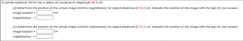 A convex spherical mirror has a radius of curvature of magnitude 48.0 cm.
(a) Determine the position of the virtual image and the magnification for object distances of 43.0 cm. Indicate the location of the image with the sign of your answer.
image location =
cm
magnification
(b) Determine the position of the virtual image and the magnification for object distances of 57.0 cm. Indicate the location of the image with the sign of your answer.
image location =
cm
magnification