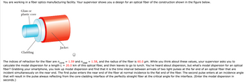 You are working in a fiber optics manufacturing facility. Your supervisor shows you a design for an optical fiber of the construction shown in the figure below.
Glass or
plastic core
Cladding
Jacket
= 1.59 and n clad
core
The indices of refraction for the fiber are n
1.58, and the radius of the fiber is 60.0 µm. While you think about these values, your supervisor asks you to
calculate the modal dispersion for a length L = 20.0 km of this optical fiber, and then leaves to go to lunch. You've heard about dispersion, but what's modal dispersion for an optical
fiber? Grabbing your smartphone, you look up modal dispersion and find that it is the time interval between arrivals of two light pulses at the far end of an optical fiber that are
incident simultaneously on the near end. The first pulse enters the near end of the fiber at normal incidence to the flat end of the fiber. The second pulse enters at an incidence angle
that will result in the pulse always reflecting from the core-cladding interface of the perfectly straight fiber at the critical angle for the interface. (Enter the modal dispersion in
seconds.)