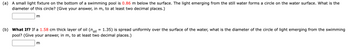 (a) A small light fixture on the bottom of a swimming pool is 0.86 m below the surface. The light emerging from the still water forms a circle on the water surface. What is the
diameter of this circle? (Give your answer, in m, to at least two decimal places.)
m
(b) What If? If a 1.58 cm thick layer of oil (noil
1.35) is spread uniformly over the surface of the water, what is the diameter of the circle of light emerging from the swimming
pool? (Give your answer, in m, to at least two decimal places.)
m
=