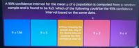 A 90% confidence interval for the mean u of a population is computed from a random
sample and is found to be 9±3. Which of the following could be the 95% confidence
interval based on the same data.
Without knowing the
sample size, any of
the above answers
9 + 1.96
9 + 3
9 + 2
9 + 4
could be the 95%
confidence interval.
