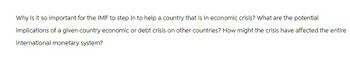 Why is it so important for the IMF to step in to help a country that is in economic crisis? What are the potential
implications of a given country economic or debt crisis on other countries? How might the crisis have affected the entire
international monetary system?