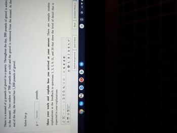 **Problem Statement:**

There is a mound of \( g \) pounds of gravel in a quarry. Throughout the day, 300 pounds of gravel is added to the mound. Two orders of 700 pounds are sold and the gravel is removed from the mound. At the end of the day, the mound has 1,100 pounds of gravel.

**Task:**

Solve for \( g \).

\[ g = \text{Number} \, \text{pounds} \]

**Instructions:**

Show your work and explain how you arrived at your answer. There are sample student explanations in the feedback to questions 1, 3, 5, 9, 11, and 20 that show the level of detail that is expected in your explanations.

**Interactive Elements:**

- An input field is provided for entering the solution.
- A text editor is available for submitting the explanation of the solution process.
- Buttons available: "Submit Assignment," "Quit & Save," "Back," and "Question Menu."