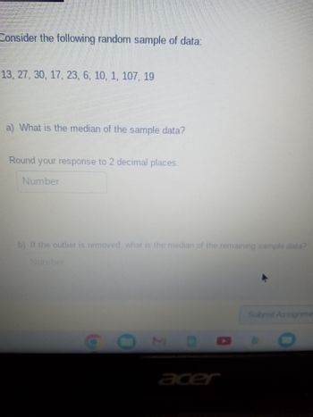 Consider the following random sample of data:
13, 27, 30, 17, 23, 6, 10, 1, 107, 19
a) What is the median of the sample data?
Round your response to 2 decimal places.
Number
b) If the outlier is removed, what is the median of the remaining sample data?
Number
O
0
acer
Submit Assignme