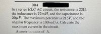 16958
004
In a series RLC AC circuit, the resistance is 23N,
the inductance is 27mH, and the capacitance is
20μF. The maximum potential is 215V, and the
angular frequency is 100rad/s. Calculate the
maximum current in the circuit.
Answer in units of A.