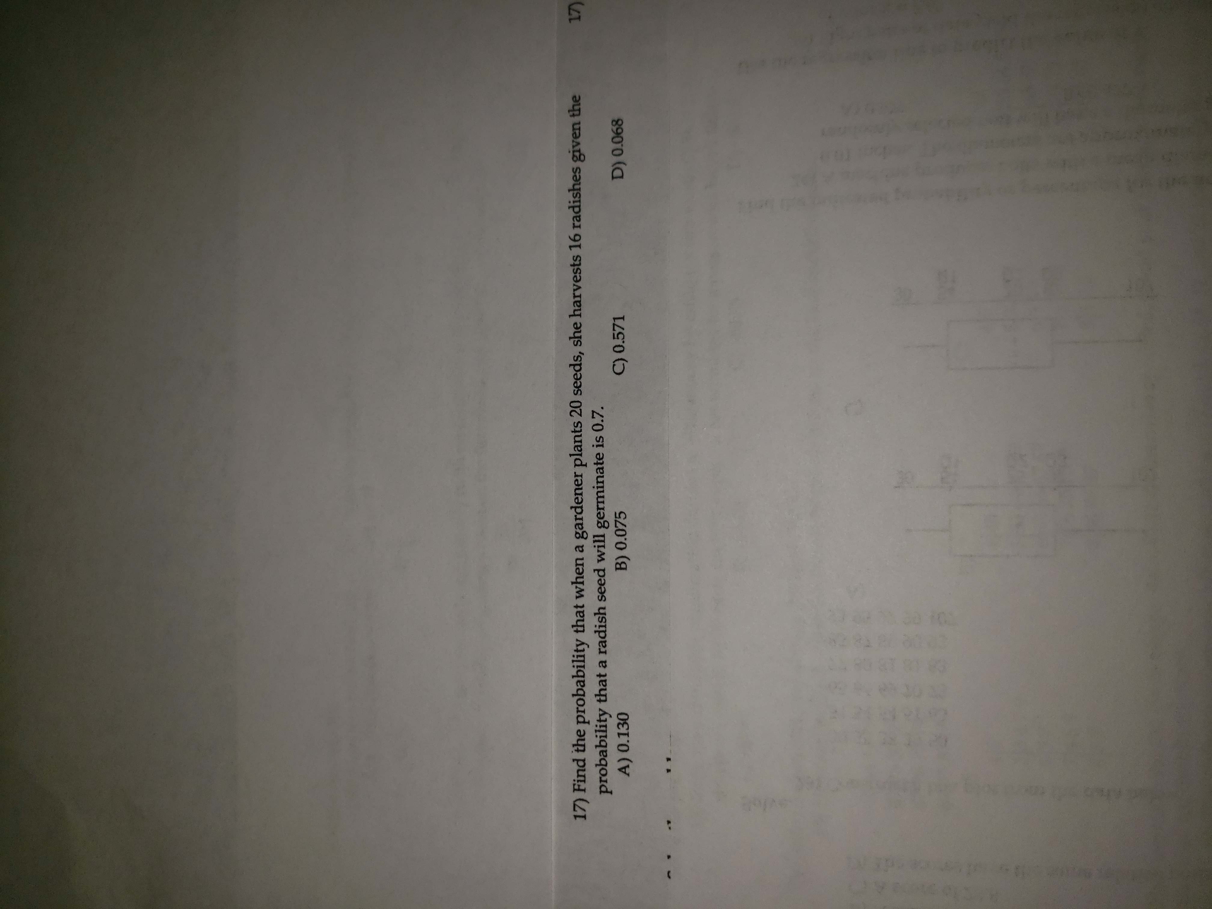 17) Find the probability that when a gardener plants 20 seeds, she harvests 16 radishes given the
probability that a radish seed will germinate is 0.7.
A) 0.130
B) 0.075
C) 0.571
D) 0.068
