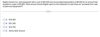 Digital Camera Co. sold equipment with a cost of $24,000 and accumulated depreciation of $8,500 for an amount that
resulted in a gain of $2,800. What amount should Digital report on the statement of cash flows as "proceeds from sale
of plant and equipment"?
OA. $18,300
O B. $21,200
OC. $12,700
O D. Some other amount
...