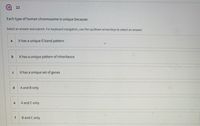 22
Each type of human chromosome is unique because:
Select an answer and submit. For keyboard navigation, use the up/down arrow keys to select an answer.
a
it has a unique G band pattern
b
It has a unique pattern of inheritance
it has a unique set of genes
A and B only
e
A and C only
f
B and C only
