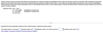 Valencia Products makes automobile radar detectors and assembles two models: LaserStop and SpeedBuster. Both models use the same electronic components. After reviewing the components
required and the profit for each model, the firm found the following linear optimization model for profit, where Lis the number of LaserStop models produced and S is the number of SpeedBuster
models produced. Implement the linear optimization model on a spreadsheet and use Solver to find an optimal solution. Interpret the optimal solution, identify the binding constraints, and verify the
values of the slack variables.
Maximize Profit = 125 L + 135 S
17 L + 12 S≤ 4000
5 L +9 S≤ 3500
L≥0 and S≥0
(Availability of component A)
(Availability of component B)
Implement the linear optimization model and find an optimal solution. Interpret the optimal solution.
The optimal solution is to produce LaserStop models and SpeedBuster models. This solution gives the
(Type integers or decimals rounded to two decimal places as needed.)
possible profit, which is $