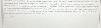 A 5-year Treasury bond has a 5.2% yield. A 10-year Treasury bond yields 7.0%, and a 10-year corporate bond yields 8.7%. The
market expects that inflation will average 2.0% over the next 10 years (IP10 = 2.0%). Assume that there is no maturity risk
premium (MRP = 0) and that the annual real risk-free rate, r*, will remain constant over the next 10 years. (Hint: Remember that
the default risk premium and the liquidity premium are zero for Treasury securities: DRP = LP = 0.) A 5-year corporate bond has
the same default risk premium and liquidity premium as the 10-year corporate bond described. What is the yield on this 5-year
corporate bond? Round your answer to one decimal place.
%