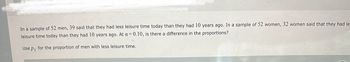 In a sample of 52 men, 39 said that they had less leisure time today than they had 10 years ago. In a sample of 52 women, 32 women said that they had le
leisure time today than they had 10 years ago. At a=0.10, is there a difference in the proportions?
Use p₁ for the proportion of men with less leisure time.