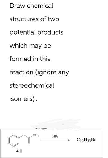 Draw chemical
structures of two
potential products
which may be
formed in this
reaction (ignore any
stereochemical
isomers).
4.1
CH3
HBr
C10H13Br